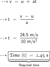 \sf \dashrightarrow {v\ =\ u\ +\ at} \\ \\ \\ \sf \dashrightarrow {t\ =\ \dfrac{v\ -\ u}{a}} \\ \\ \\ \sf \dashrightarrow {t\ =\ \dfrac{24.5\ m/s}{10\ m/s^2}} \\ \\ \\ \dashrightarrow {\underbrace{\boxed{\pink{\frak{Time\ (t)\ =\ 2.45\ s}}}}_{\sf \blue{\tiny{Required\ time}}}}