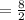 = \frac{8}{2}  \\