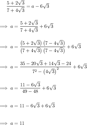 ~~~~\dfrac{5+2\sqrt 3}{7+4\sqrt 3} = a- 6\sqrt 3\\\\\\\implies  a= \dfrac{5+2\sqrt 3}{7+4\sqrt 3}+6\sqrt3 \\\\\\\implies a=\dfrac{\left(5+2\sqrt 3 \right) \left( 7-4\sqrt 3\right)}{\left(7+4\sqrt 3 \right) \left(7-4\sqrt 3 \right)}+6\sqrt 3\\\\\\\implies a = \dfrac{35-20\sqrt 3+14\sqrt 3-24}{7^2 - \left(4\sqrt 3 \right)^2}+6\sqrt 3\\\\\\\implies a=\dfrac{11-6\sqrt 3}{49-48}+6\sqrt 3\\\\\\\implies a=11-6\sqrt 3+6\sqrt 3\\\\\\\implies a = 11