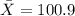 \bar{X}=100.9